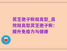 灵芝孢子粉双高型_高效双高型灵芝孢子粉：提升免疫力与健康
