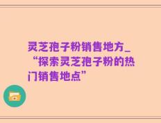 灵芝孢子粉销售地方_“探索灵芝孢子粉的热门销售地点”