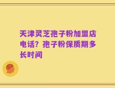 天津灵芝孢子粉加盟店电话？孢子粉保质期多长时间