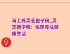 马上养灵芝孢子粉_灵芝孢子粉：快速养成健康生活