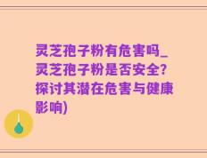 灵芝孢子粉有危害吗_灵芝孢子粉是否安全？探讨其潜在危害与健康影响)