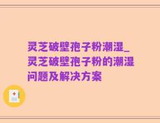 灵芝破壁孢子粉潮湿_灵芝破壁孢子粉的潮湿问题及解决方案