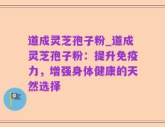 道成灵芝孢子粉_道成灵芝孢子粉：提升免疫力，增强身体健康的天然选择