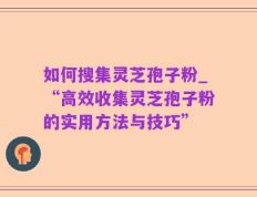 如何搜集灵芝孢子粉_“高效收集灵芝孢子粉的实用方法与技巧”