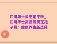 江阴华士灵芝孢子粉_江阴华士高品质灵芝孢子粉：健康养生新选择