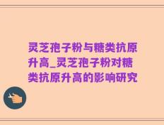 灵芝孢子粉与糖类抗原升高_灵芝孢子粉对糖类抗原升高的影响研究