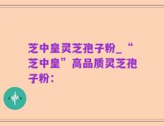 芝中皇灵芝孢子粉_“芝中皇”高品质灵芝孢子粉：