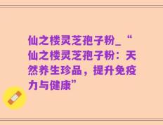 仙之楼灵芝孢子粉_“仙之楼灵芝孢子粉：天然养生珍品，提升免疫力与健康”