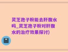 灵芝孢子粉能去肝腹水吗_灵芝孢子粉对肝腹水的治疗效果探讨)