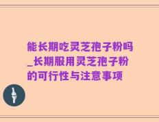 能长期吃灵芝孢子粉吗_长期服用灵芝孢子粉的可行性与注意事项