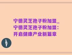 宁德灵芝孢子粉加盟_宁德灵芝孢子粉加盟：开启健康产业新篇章