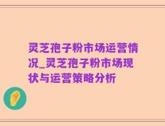 灵芝孢子粉市场运营情况_灵芝孢子粉市场现状与运营策略分析