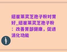 纽崔莱灵芝孢子粉对胃好_纽崔莱灵芝孢子粉：改善胃部健康，促进消化功能