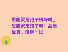 恩施灵芝孢子粉好吗_恩施灵芝孢子粉：品质优良，值得一试