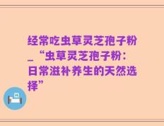 经常吃虫草灵芝孢子粉_“虫草灵芝孢子粉：日常滋补养生的天然选择”