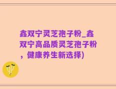 鑫双宁灵芝孢子粉_鑫双宁高品质灵芝孢子粉，健康养生新选择)