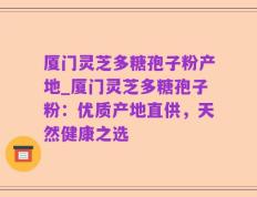 厦门灵芝多糖孢子粉产地_厦门灵芝多糖孢子粉：优质产地直供，天然健康之选