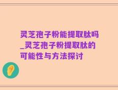 灵芝孢子粉能提取肽吗_灵芝孢子粉提取肽的可能性与方法探讨