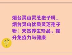 烟台灵山灵芝孢子粉_烟台灵山优质灵芝孢子粉：天然养生珍品，提升免疫力与健康