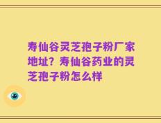 寿仙谷灵芝孢子粉厂家地址？寿仙谷药业的灵芝孢子粉怎么样