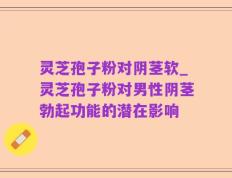 灵芝孢子粉对阴茎软_灵芝孢子粉对男性阴茎勃起功能的潜在影响