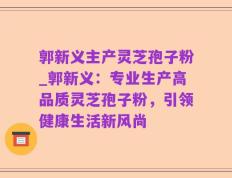 郭新义主产灵芝孢子粉_郭新义：专业生产高品质灵芝孢子粉，引领健康生活新风尚
