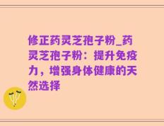 修正药灵芝孢子粉_药灵芝孢子粉：提升免疫力，增强身体健康的天然选择