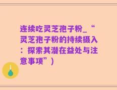 连续吃灵芝孢子粉_“灵芝孢子粉的持续摄入：探索其潜在益处与注意事项”)