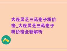 大连灵芝三萜孢子粉价格_大连灵芝三萜孢子粉价格全新解析