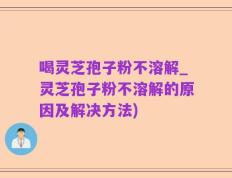 喝灵芝孢子粉不溶解_灵芝孢子粉不溶解的原因及解决方法)