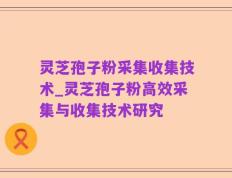 灵芝孢子粉采集收集技术_灵芝孢子粉高效采集与收集技术研究