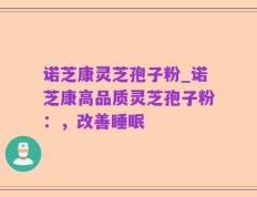 诺芝康灵芝孢子粉_诺芝康高品质灵芝孢子粉：，改善睡眠