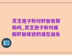 灵芝孢子粉对肝郁有帮助吗_灵芝孢子粉对缓解肝郁症状的潜在益处