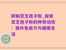研制灵芝孢子粉_探索灵芝孢子粉的神奇功效：提升免疫力与健康生活