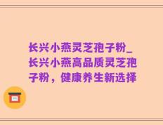 长兴小燕灵芝孢子粉_长兴小燕高品质灵芝孢子粉，健康养生新选择