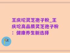 王庆坨灵芝孢子粉_王庆坨高品质灵芝孢子粉：健康养生新选择