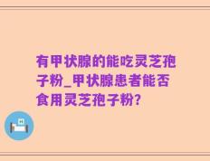 有甲状腺的能吃灵芝孢子粉_甲状腺患者能否食用灵芝孢子粉？