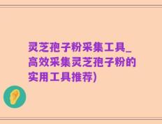 灵芝孢子粉采集工具_高效采集灵芝孢子粉的实用工具推荐)