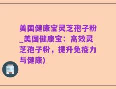 美国健康宝灵芝孢子粉_美国健康宝：高效灵芝孢子粉，提升免疫力与健康)