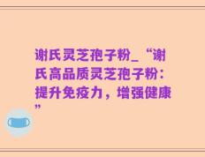 谢氏灵芝孢子粉_“谢氏高品质灵芝孢子粉：提升免疫力，增强健康”