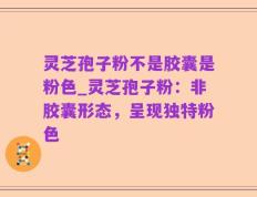灵芝孢子粉不是胶囊是粉色_灵芝孢子粉：非胶囊形态，呈现独特粉色