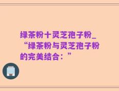 绿茶粉十灵芝孢子粉_“绿茶粉与灵芝孢子粉的完美结合：”