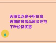 天猫灵芝孢子粉价格_天猫商城高品质灵芝孢子粉价格优惠