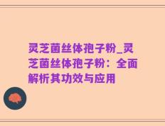 灵芝菌丝体孢子粉_灵芝菌丝体孢子粉：全面解析其功效与应用