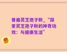 普遍灵芝孢子粉_“探索灵芝孢子粉的神奇功效：与健康生活”