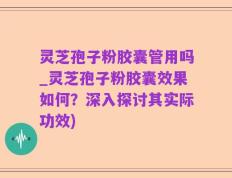 灵芝孢子粉胶囊管用吗_灵芝孢子粉胶囊效果如何？深入探讨其实际功效)