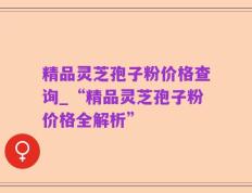 精品灵芝孢子粉价格查询_“精品灵芝孢子粉价格全解析”