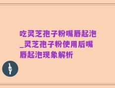 吃灵芝孢子粉嘴唇起泡_灵芝孢子粉使用后嘴唇起泡现象解析