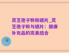 灵芝孢子粉和硒片_灵芝孢子粉与硒片：健康补充品的完美结合