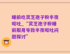 睡前吃灵芝孢子粉半夜呕吐_“灵芝孢子粉睡前服用导致半夜呕吐问题探讨”